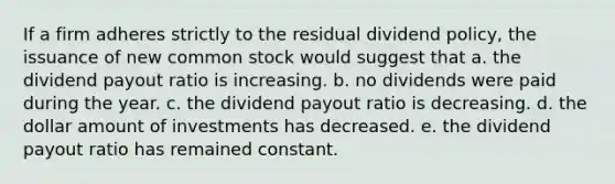 If a firm adheres strictly to the residual dividend policy, the issuance of new common stock would suggest that a. the dividend payout ratio is increasing. b. no dividends were paid during the year. c. the dividend payout ratio is decreasing. d. the dollar amount of investments has decreased. e. the dividend payout ratio has remained constant.