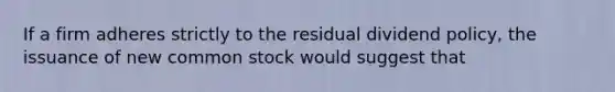 If a firm adheres strictly to the residual dividend policy, the issuance of new common stock would suggest that