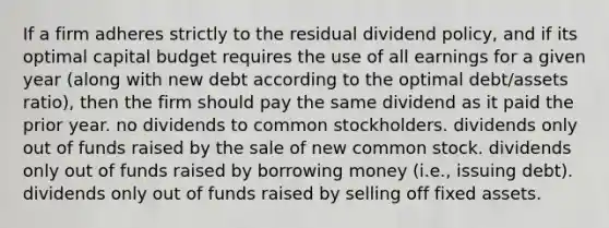 If a firm adheres strictly to the residual dividend policy, and if its optimal capital budget requires the use of all earnings for a given year (along with new debt according to the optimal debt/assets ratio), then the firm should pay the same dividend as it paid the prior year. no dividends to common stockholders. dividends only out of funds raised by the sale of new common stock. dividends only out of funds raised by borrowing money (i.e., issuing debt). dividends only out of funds raised by selling off fixed assets.