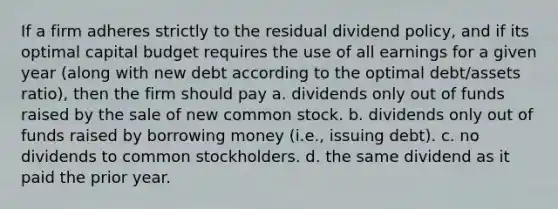 If a firm adheres strictly to the residual dividend policy, and if its optimal capital budget requires the use of all earnings for a given year (along with new debt according to the optimal debt/assets ratio), then the firm should pay a. dividends only out of funds raised by the sale of new common stock. b. dividends only out of funds raised by borrowing money (i.e., issuing debt). c. no dividends to common stockholders. d. the same dividend as it paid the prior year.