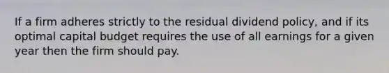 If a firm adheres strictly to the residual dividend policy, and if its optimal capital budget requires the use of all earnings for a given year then the firm should pay.