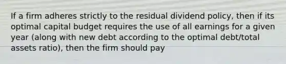 If a firm adheres strictly to the residual dividend policy, then if its optimal capital budget requires the use of all earnings for a given year (along with new debt according to the optimal debt/total assets ratio), then the firm should pay