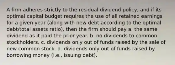 A firm adheres strictly to the residual dividend policy, and if its optimal capital budget requires the use of all retained earnings for a given year (along with new debt according to the optimal debt/total assets ratio), then the firm should pay a. the same dividend as it paid the prior year. b. no dividends to common stockholders. c. dividends only out of funds raised by the sale of new common stock. d. dividends only out of funds raised by borrowing money (i.e., issuing debt).