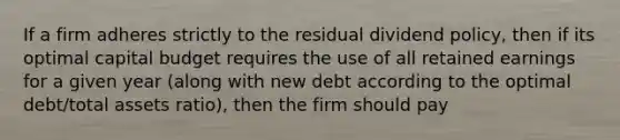 If a firm adheres strictly to the residual dividend policy, then if its optimal capital budget requires the use of all retained earnings for a given year (along with new debt according to the optimal debt/total assets ratio), then the firm should pay