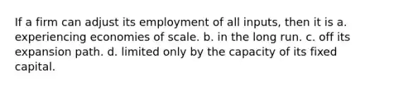 If a firm can adjust its employment of all inputs, then it is a. experiencing economies of scale. b. in the long run. c. off its expansion path. d. limited only by the capacity of its fixed capital.