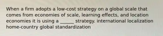 When a firm adopts a low-cost strategy on a global scale that comes from economies of scale, learning effects, and location economies it is using a ______ strategy. international localization home-country global standardization