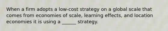 When a firm adopts a low-cost strategy on a global scale that comes from economies of scale, learning effects, and location economies it is using a ______ strategy.