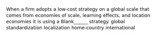 When a firm adopts a low-cost strategy on a global scale that comes from economies of scale, learning effects, and location economies it is using a Blank______ strategy. global standardization localization home-country international