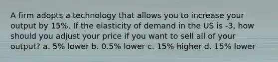 A firm adopts a technology that allows you to increase your output by 15%. If the elasticity of demand in the US is -3, how should you adjust your price if you want to sell all of your output? a. 5% lower b. 0.5% lower c. 15% higher d. 15% lower