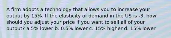 A firm adopts a technology that allows you to increase your output by 15%. If the elasticity of demand in the US is -3, how should you adjust your price if you want to sell all of your output? a.5% lower b. 0.5% lower c. 15% higher d. 15% lower