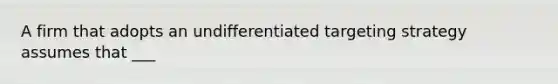 A firm that adopts an undifferentiated targeting strategy assumes that ___