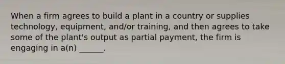 When a firm agrees to build a plant in a country or supplies technology, equipment, and/or training, and then agrees to take some of the plant's output as partial payment, the firm is engaging in a(n) ______.