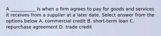 A ___________ is when a firm agrees to pay for goods and services it receives from a supplier at a later date. Select answer from the options below A. commercial credit B. short-term loan C. repurchase agreement D. trade credit