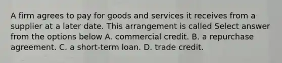 A firm agrees to pay for goods and services it receives from a supplier at a later date. This arrangement is called Select answer from the options below A. commercial credit. B. a repurchase agreement. C. a short-term loan. D. trade credit.