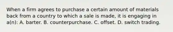 When a firm agrees to purchase a certain amount of materials back from a country to which a sale is made, it is engaging in a(n): A. barter. B. counterpurchase. C. offset. D. switch trading.