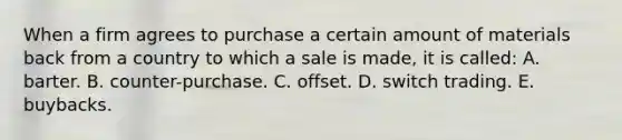 When a firm agrees to purchase a certain amount of materials back from a country to which a sale is made, it is called: A. barter. B. counter-purchase. C. offset. D. switch trading. E. buybacks.