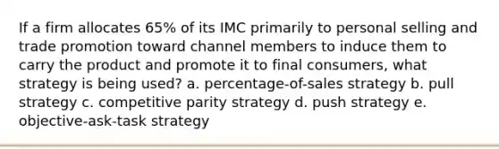 If a firm allocates 65% of its IMC primarily to personal selling and trade promotion toward channel members to induce them to carry the product and promote it to final consumers, what strategy is being used? a. percentage-of-sales strategy b. pull strategy c. competitive parity strategy d. push strategy e. objective-ask-task strategy