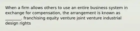 When a firm allows others to use an entire business system in exchange for compensation, the arrangement is known as ________. franchising equity venture joint venture industrial design rights