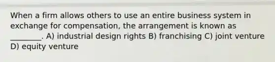 When a firm allows others to use an entire business system in exchange for compensation, the arrangement is known as ________. A) industrial design rights B) franchising C) joint venture D) equity venture