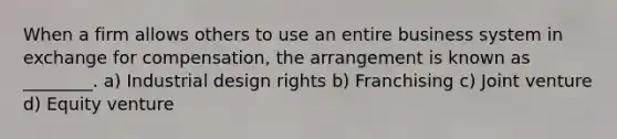 When a firm allows others to use an entire business system in exchange for compensation, the arrangement is known as ________. a) Industrial design rights b) Franchising c) Joint venture d) Equity venture