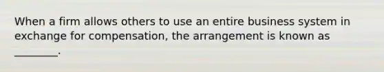 When a firm allows others to use an entire business system in exchange for compensation, the arrangement is known as ________.