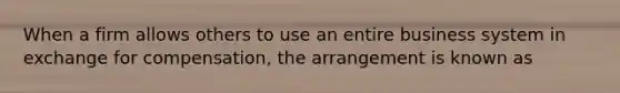 When a firm allows others to use an entire business system in exchange for compensation, the arrangement is known as