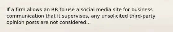 If a firm allows an RR to use a social media site for business communication that it supervises, any unsolicited third-party opinion posts are not considered...