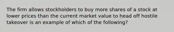 The firm allows stockholders to buy more shares of a stock at lower prices than the current market value to head off hostile takeover is an example of which of the following?