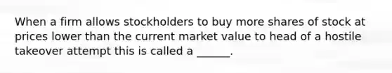 When a firm allows stockholders to buy more shares of stock at prices lower than the current market value to head of a hostile takeover attempt this is called a ______.