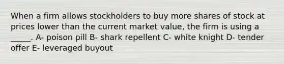 When a firm allows stockholders to buy more shares of stock at prices lower than the current market value, the firm is using a _____. A- poison pill B- shark repellent C- white knight D- tender offer E- leveraged buyout