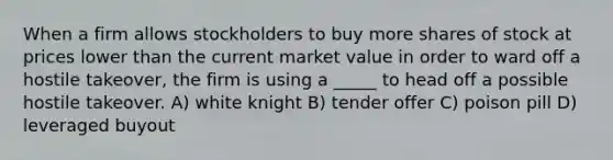 When a firm allows stockholders to buy more shares of stock at prices lower than the current market value in order to ward off a hostile takeover, the firm is using a _____ to head off a possible hostile takeover. A) white knight B) tender offer C) poison pill D) leveraged buyout