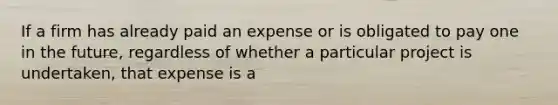 If a firm has already paid an expense or is obligated to pay one in the future, regardless of whether a particular project is undertaken, that expense is a