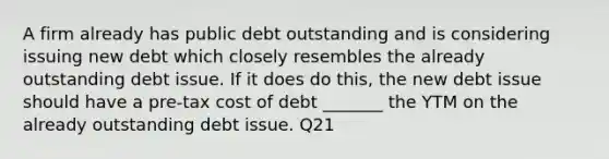 A firm already has public debt outstanding and is considering issuing new debt which closely resembles the already outstanding debt issue. If it does do this, the new debt issue should have a pre-tax cost of debt _______ the YTM on the already outstanding debt issue. Q21