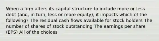 When a firm alters its capital structure to include more or less debt (and, in turn, less or more equity), it impacts which of the following? The residual cash flows available for stock holders The number of shares of stock outstanding The earnings per share (EPS) All of the choices