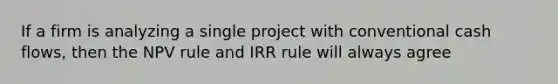 If a firm is analyzing a single project with conventional cash flows, then the NPV rule and IRR rule will always agree