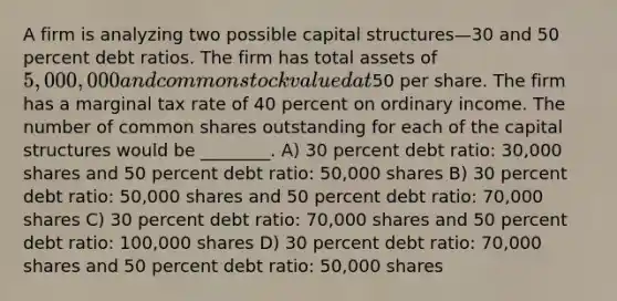 A firm is analyzing two possible capital structures—30 and 50 percent debt ratios. The firm has total assets of 5,000,000 and common stock valued at50 per share. The firm has a marginal tax rate of 40 percent on ordinary income. The number of common shares outstanding for each of the capital structures would be ________. A) 30 percent debt ratio: 30,000 shares and 50 percent debt ratio: 50,000 shares B) 30 percent debt ratio: 50,000 shares and 50 percent debt ratio: 70,000 shares C) 30 percent debt ratio: 70,000 shares and 50 percent debt ratio: 100,000 shares D) 30 percent debt ratio: 70,000 shares and 50 percent debt ratio: 50,000 shares