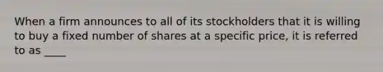 When a firm announces to all of its stockholders that it is willing to buy a fixed number of shares at a specific price, it is referred to as ____