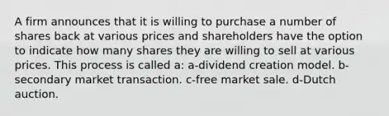 A firm announces that it is willing to purchase a number of shares back at various prices and shareholders have the option to indicate how many shares they are willing to sell at various prices. This process is called a: a-dividend creation model. b-secondary market transaction. c-free market sale. d-Dutch auction.