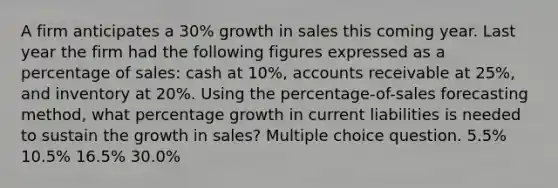 A firm anticipates a 30% growth in sales this coming year. Last year the firm had the following figures expressed as a percentage of sales: cash at 10%, accounts receivable at 25%, and inventory at 20%. Using the percentage-of-sales forecasting method, what percentage growth in current liabilities is needed to sustain the growth in sales? Multiple choice question. 5.5% 10.5% 16.5% 30.0%