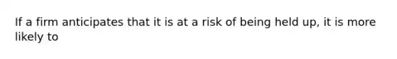 ​If a firm anticipates that it is at a risk of being held up, it is more likely to