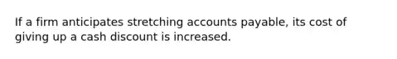 If a firm anticipates stretching accounts payable, its cost of giving up a cash discount is increased.