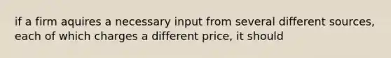 if a firm aquires a necessary input from several different sources, each of which charges a different price, it should