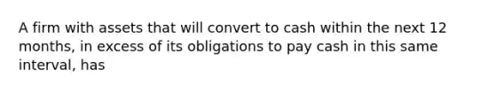 A firm with assets that will convert to cash within the next 12 months, in excess of its obligations to pay cash in this same interval, has