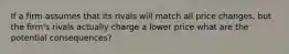 If a firm assumes that its rivals will match all price changes, but the firm's rivals actually charge a lower price what are the potential consequences?