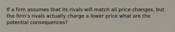 If a firm assumes that its rivals will match all price changes, but the firm's rivals actually charge a lower price what are the potential consequences?