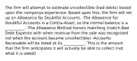 The firm will attempt to estimate uncollectible (bad debts) based upon the companys experience. Based upon this, the firm will set up an Allowance for Doubtful Accounts. -The Allowance for Doubtful Accounts is a Contra-Asset, so the normal balance is a __________. -The Allowance Method honors matching (match Bad Debt Expense with when revenue from the sale was recognized not when the account became uncollectible) -Accounts Receivable will be listed at its ___________. This is the amount that the firm anticipates it will actually be able to collect (not what it is owed)