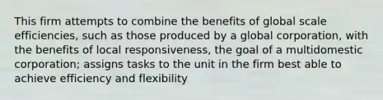 This firm attempts to combine the benefits of global scale efficiencies, such as those produced by a global corporation, with the benefits of local responsiveness, the goal of a multidomestic corporation; assigns tasks to the unit in the firm best able to achieve efficiency and flexibility