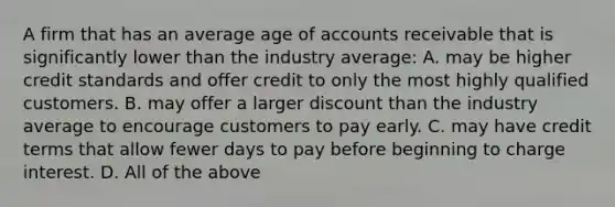 A firm that has an average age of accounts receivable that is significantly lower than the industry average: A. may be higher credit standards and offer credit to only the most highly qualified customers. B. may offer a larger discount than the industry average to encourage customers to pay early. C. may have credit terms that allow fewer days to pay before beginning to charge interest. D. All of the above