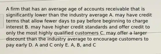 A firm that has an average age of accounts receivable that is significantly lower than the industry average A. may have credit terms that allow fewer days to pay before beginning to charge interest B. may have higher credit standards and offer credit to only the most highly qualified customers C. may offer a larger discount than the industry average to encourage customers to pay early D. A and C only E. A, B, and C