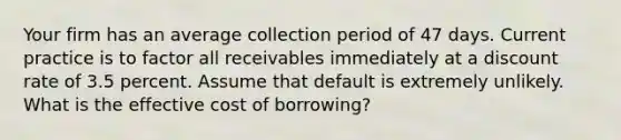 Your firm has an average collection period of 47 days. Current practice is to factor all receivables immediately at a discount rate of 3.5 percent. Assume that default is extremely unlikely. What is the effective cost of borrowing?